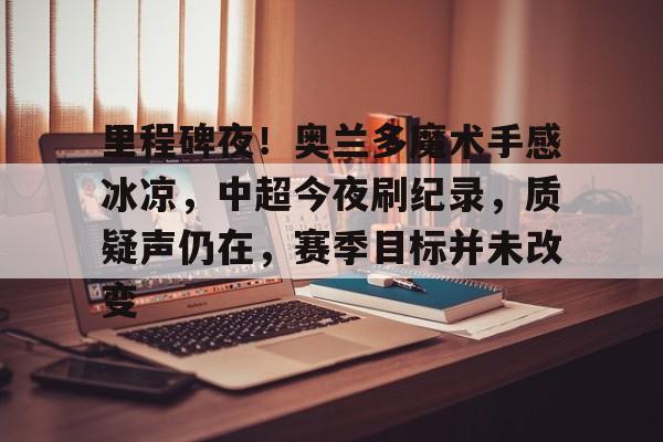 里程碑夜！奥兰多魔术手感冰凉，中超今夜刷纪录，质疑声仍在，赛季目标并未改变的简单介绍-乐竞体育